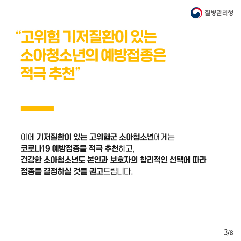  “고위험 기저질환이 있는 소아청소년의 예방접종은 적극 추천” 이에 기저질환이 있는 고위험군 소아청소년에게는 코로나19 예방접종을 적극 추천하고, 건강한 소아청소년도 본인과 보호자의 합리적인 선택에 따라 접종을 결정하실 것을 권고드립니다.